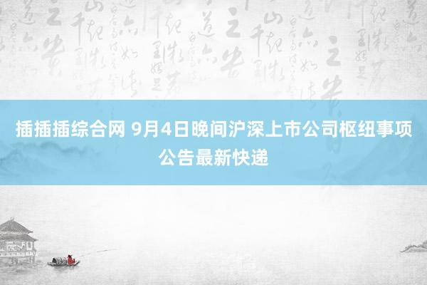 插插插综合网 9月4日晚间沪深上市公司枢纽事项公告最新快递