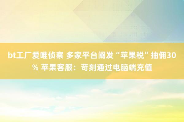 bt工厂爱唯侦察 多家平台阐发“苹果税”抽佣30% 苹果客服：苛刻通过电脑端充值