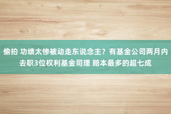 偷拍 功绩太惨被动走东说念主？有基金公司两月内去职3位权利基金司理 赔本最多的超七成