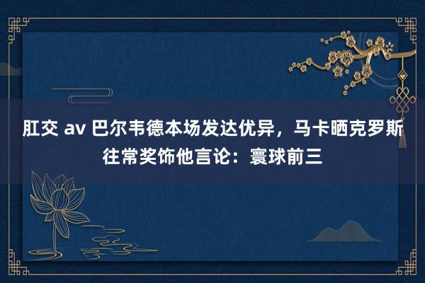 肛交 av 巴尔韦德本场发达优异，马卡晒克罗斯往常奖饰他言论：寰球前三