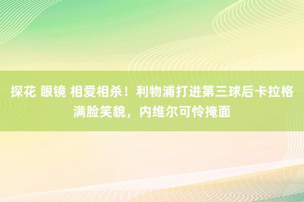 探花 眼镜 相爱相杀！利物浦打进第三球后卡拉格满脸笑貌，内维尔可怜掩面