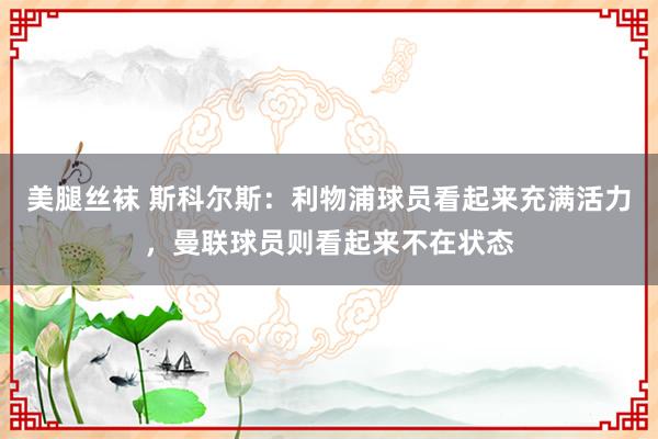 美腿丝袜 斯科尔斯：利物浦球员看起来充满活力，曼联球员则看起来不在状态