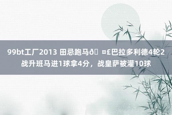 99bt工厂2013 田忌跑马?巴拉多利德4轮2战升班马进1球拿4分，战皇萨被灌10球