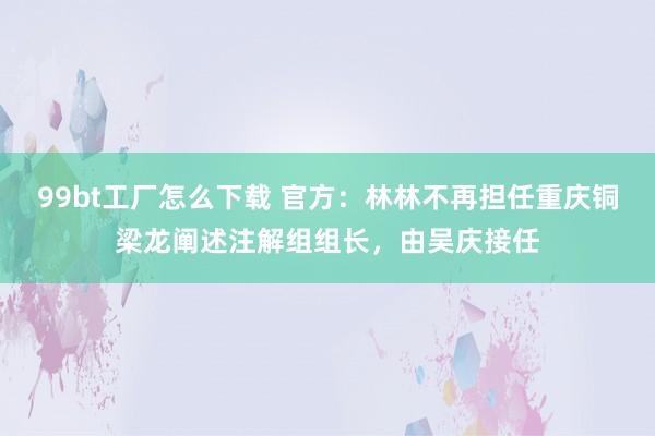 99bt工厂怎么下载 官方：林林不再担任重庆铜梁龙阐述注解组组长，由吴庆接任