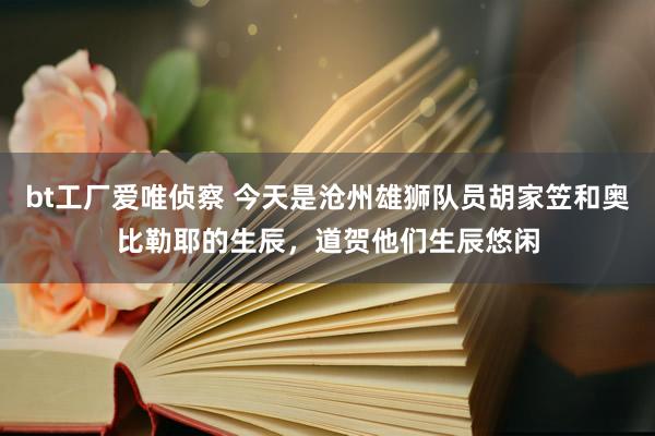 bt工厂爱唯侦察 今天是沧州雄狮队员胡家笠和奥比勒耶的生辰，道贺他们生辰悠闲