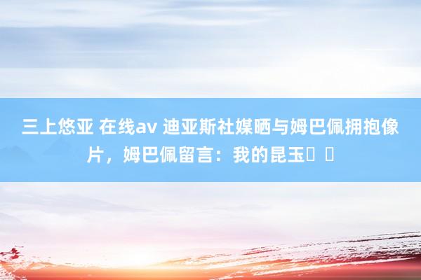 三上悠亚 在线av 迪亚斯社媒晒与姆巴佩拥抱像片，姆巴佩留言：我的昆玉❤️