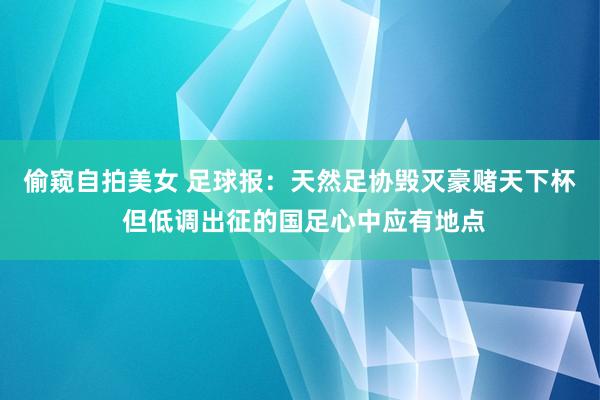 偷窥自拍美女 足球报：天然足协毁灭豪赌天下杯 但低调出征的国足心中应有地点