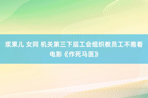 浆果儿 女同 机关第三下层工会组织教员工不雅看电影《作死马医》