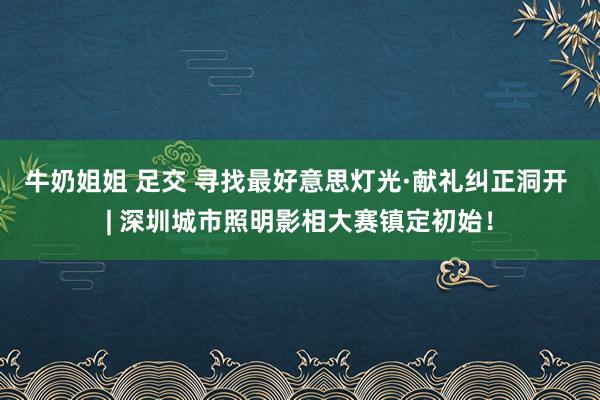 牛奶姐姐 足交 寻找最好意思灯光·献礼纠正洞开 | 深圳城市照明影相大赛镇定初始！