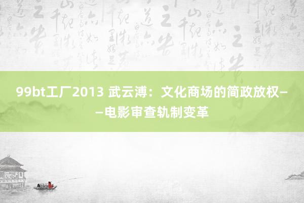 99bt工厂2013 武云溥：文化商场的简政放权——电影审查轨制变革