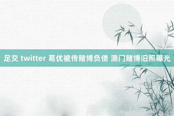 足交 twitter 葛优被传赌博负债 澳门赌博旧照曝光