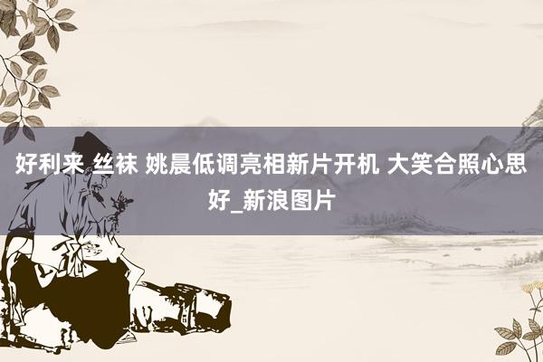 好利来 丝袜 姚晨低调亮相新片开机 大笑合照心思好_新浪图片