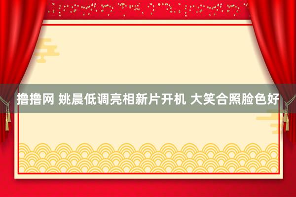 撸撸网 姚晨低调亮相新片开机 大笑合照脸色好