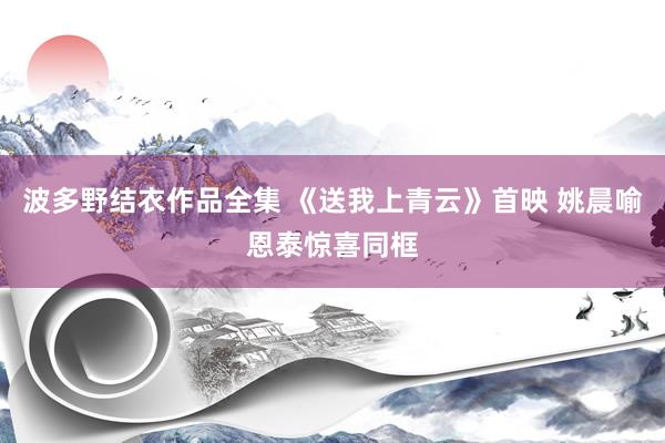 波多野结衣作品全集 《送我上青云》首映 姚晨喻恩泰惊喜同框