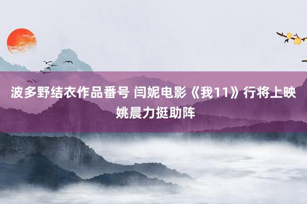 波多野结衣作品番号 闫妮电影《我11》行将上映 姚晨力挺助阵