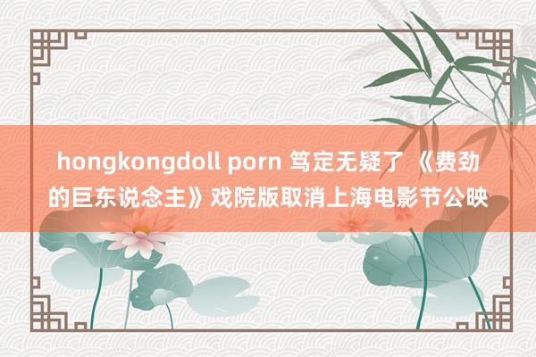 hongkongdoll porn 笃定无疑了 《费劲的巨东说念主》戏院版取消上海电影节公映