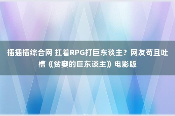 插插插综合网 扛着RPG打巨东谈主？网友苟且吐槽《贫窭的巨东谈主》电影版