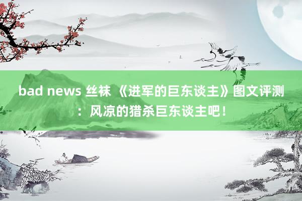 bad news 丝袜 《进军的巨东谈主》图文评测：风凉的猎杀巨东谈主吧！