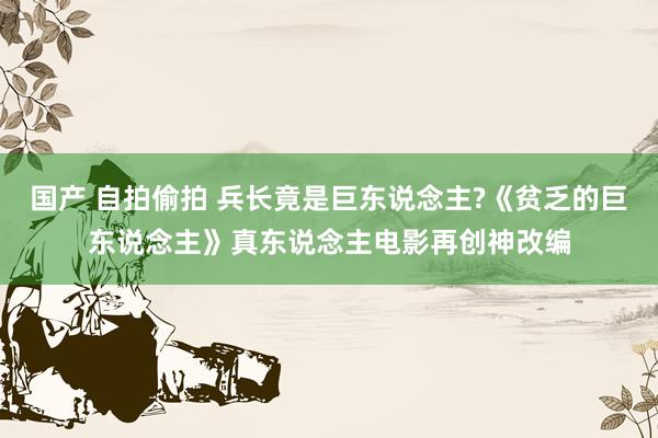 国产 自拍偷拍 兵长竟是巨东说念主?《贫乏的巨东说念主》真东说念主电影再创神改编