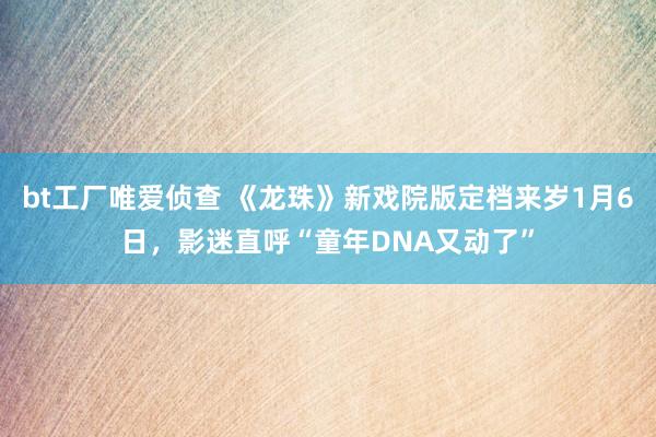 bt工厂唯爱侦查 《龙珠》新戏院版定档来岁1月6日，影迷直呼“童年DNA又动了”