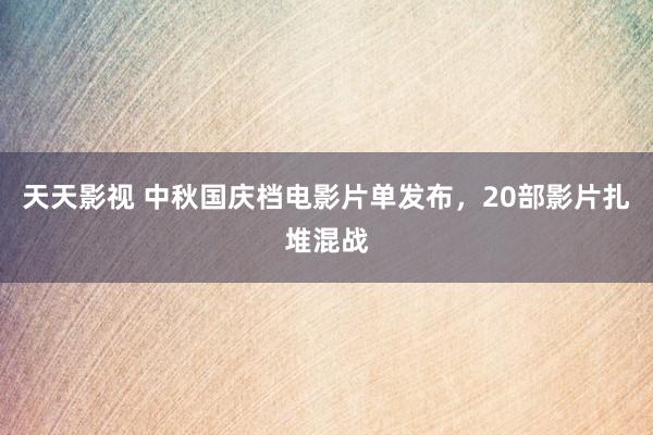 天天影视 中秋国庆档电影片单发布，20部影片扎堆混战