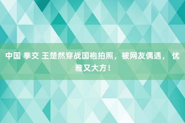 中国 拳交 王楚然穿战国袍拍照，被网友偶遇， 优雅又大方！