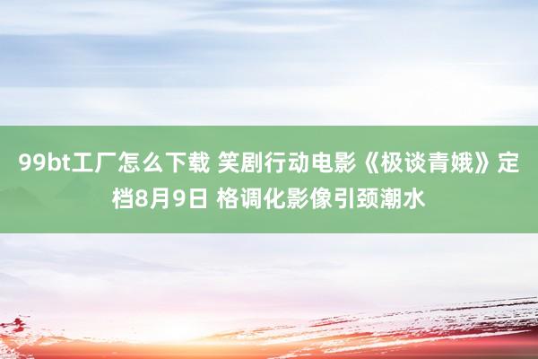 99bt工厂怎么下载 笑剧行动电影《极谈青娥》定档8月9日 格调化影像引颈潮水