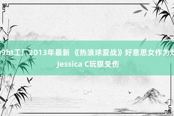 99bt工厂2013年最新 《热浪球爱战》好意思女作为戏 Jessica C玩狠受伤