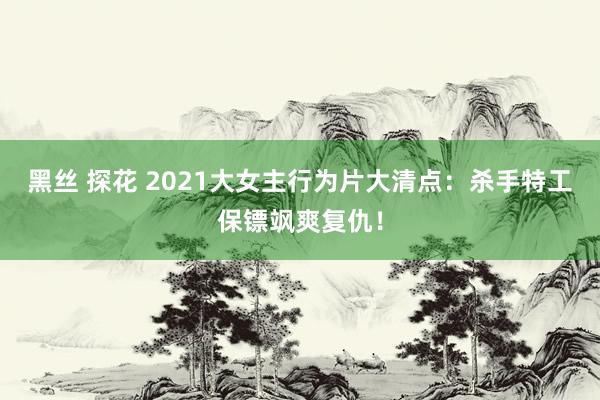 黑丝 探花 2021大女主行为片大清点：杀手特工保镖飒爽复仇！