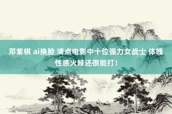 邓紫棋 ai换脸 清点电影中十位强力女战士 体魄性感火辣还很能打！