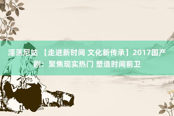 淫荡尼姑 【走进新时间 文化新传承】2017国产剧：聚焦现实热门 塑造时间前卫