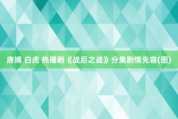 唐嫣 白虎 热播剧《战后之战》分集剧情先容(图)