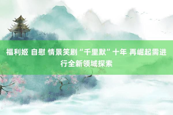 福利姬 自慰 情景笑剧“千里默”十年 再崛起需进行全新领域探索