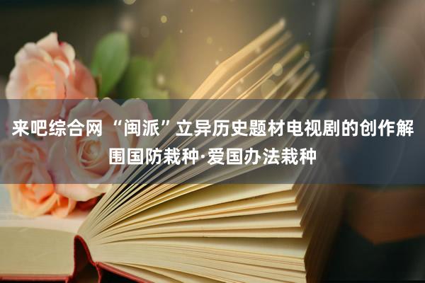 来吧综合网 “闽派”立异历史题材电视剧的创作解围国防栽种·爱国办法栽种