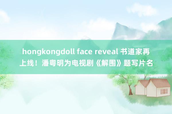 hongkongdoll face reveal 书道家再上线！潘粤明为电视剧《解围》题写片名