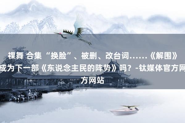 裸舞 合集 “换脸”、被删、改台词……《解围》会成为下一部《东说念主民的阵势》吗？-钛媒体官方网站