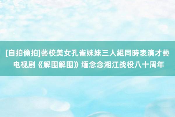 [自拍偷拍]藝校美女孔雀妹妹三人組同時表演才藝 电视剧《解围解围》缅念念湘江战役八十周年