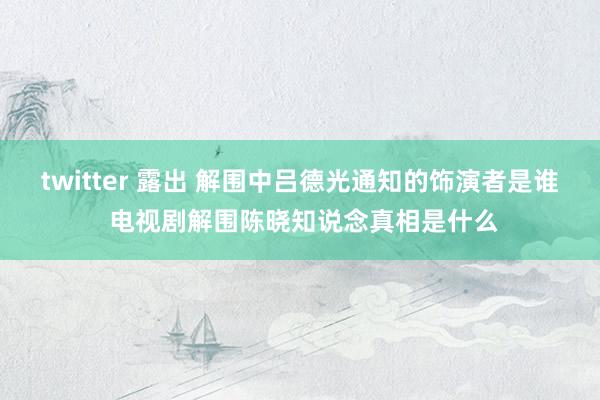 twitter 露出 解围中吕德光通知的饰演者是谁 电视剧解围陈晓知说念真相是什么