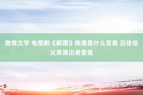 激情文学 电视剧《解围》陈瑾是什么变装 吕佳佳父亲演出者是谁