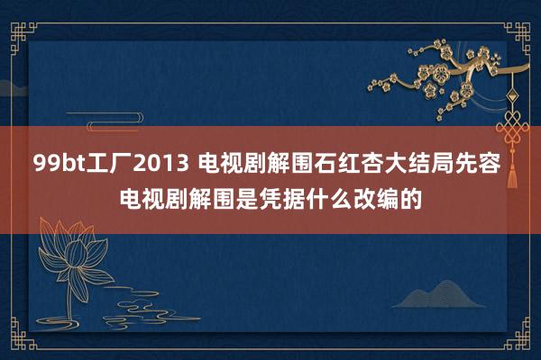 99bt工厂2013 电视剧解围石红杏大结局先容 电视剧解围是凭据什么改编的