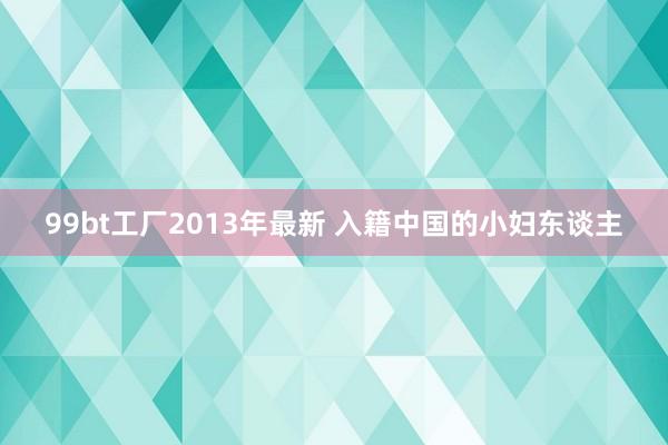 99bt工厂2013年最新 入籍中国的小妇东谈主