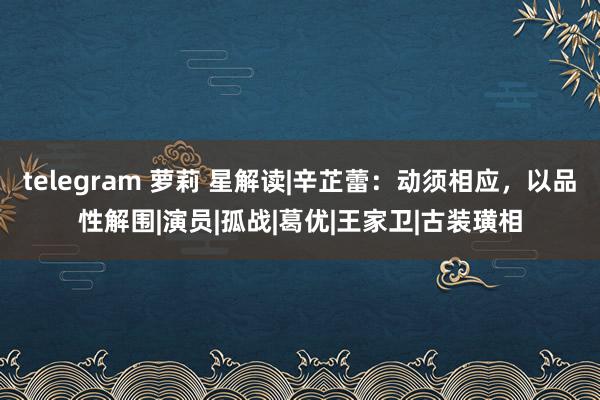 telegram 萝莉 星解读|辛芷蕾：动须相应，以品性解围|演员|孤战|葛优|王家卫|古装璜相