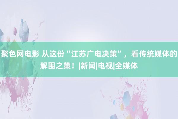 聚色网电影 从这份“江苏广电决策”，看传统媒体的解围之策！|新闻|电视|全媒体