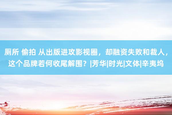 厕所 偷拍 从出版进攻影视圈，却融资失败和裁人，这个品牌若何收尾解围？|芳华|时光|文体|辛夷坞