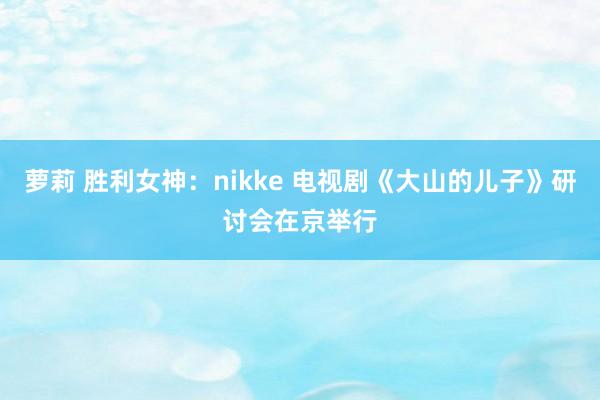 萝莉 胜利女神：nikke 电视剧《大山的儿子》研讨会在京举行