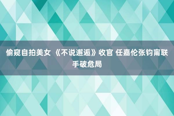 偷窥自拍美女 《不说邂逅》收官 任嘉伦张钧甯联手破危局