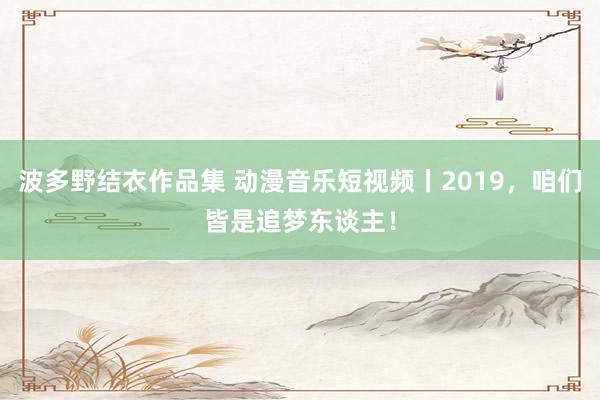 波多野结衣作品集 动漫音乐短视频丨2019，咱们皆是追梦东谈主！