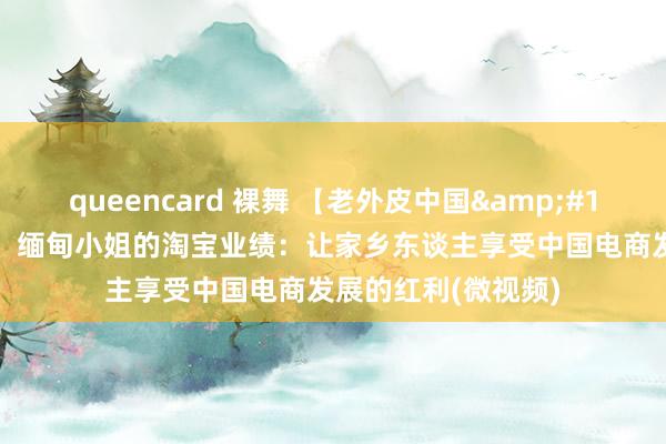 queencard 裸舞 【老外皮中国&#183;创新洞开40年】缅甸小姐的淘宝业绩：让家乡东谈主享受中国电商发展的红利(微视频)