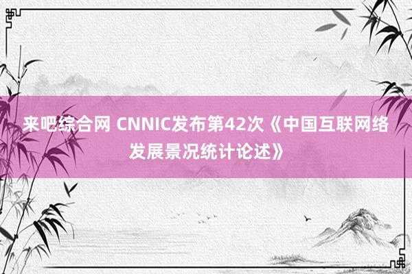 来吧综合网 CNNIC发布第42次《中国互联网络发展景况统计论述》