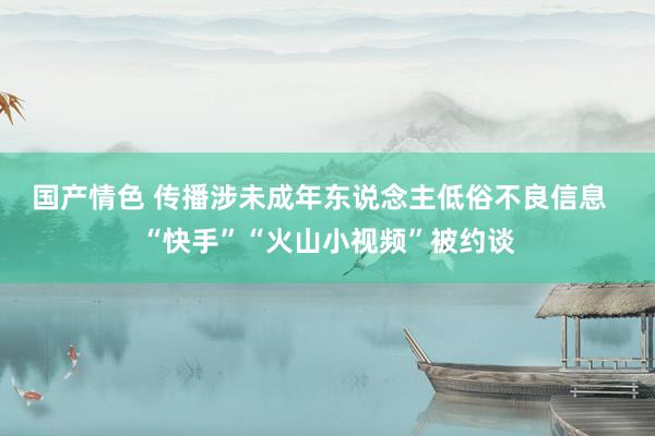 国产情色 传播涉未成年东说念主低俗不良信息  “快手”“火山小视频”被约谈